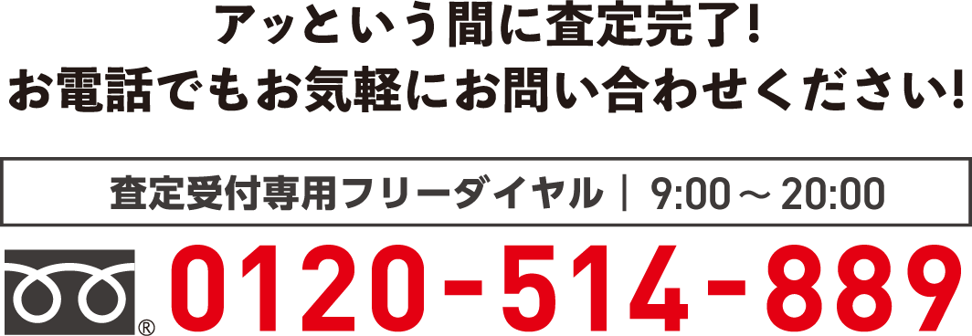 アッという間に査定完了!お電話でもお気軽にお問い合わせください!　査定受付専用フリーダイヤル9:00〜18:00　0120-514-889